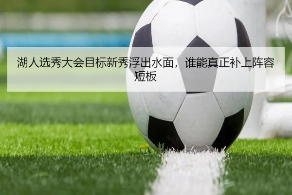 湖人选秀大会目标新秀浮出水面，谁能真正补上阵容短板