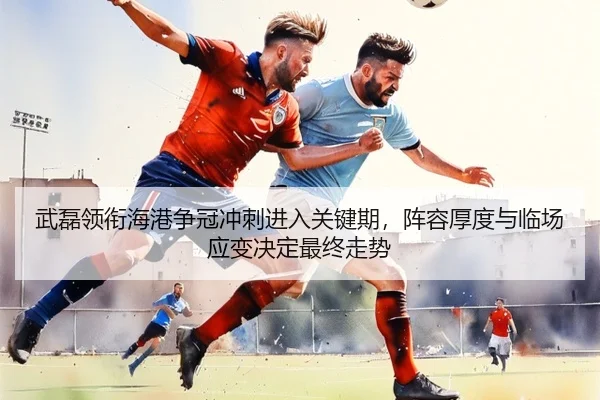 武磊领衔海港争冠冲刺进入关键期，阵容厚度与临场应变决定最终走势